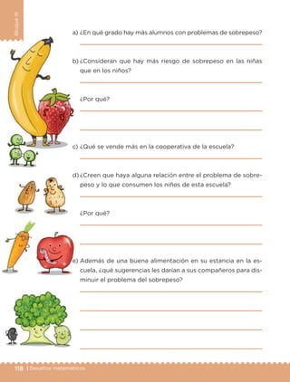 118 | Desafíos matemáticos
BloqueIII
a) ¿En qué grado hay más alumnos con problemas de sobrepeso?
b) ¿Consideran que hay más riesgo de sobrepeso en las niñas
que en los niños?
¿Por qué?
c) ¿Qué se vende más en la cooperativa de la escuela?
d) ¿Creen que haya alguna relación entre el problema de sobre-
peso y lo que consumen los niños de esta escuela?
¿Por qué?
e) Además de una buena alimentación en su estancia en la es-
cuela, ¿qué sugerencias les darían a sus compañeros para dis-
minuir el problema del sobrepeso?
Libro 1.indb 118 11/09/19 11:22
 