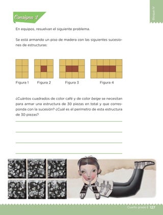 127Cuarto grado |
BloqueIV
127Cuarto grado |
En equipos, resuelvan el siguiente problema.
Se está armando un piso de madera con las siguientes sucesio-
nes de estructuras:
¿Cuántos cuadrados de color café y de color beige se necesitan
para armar una estructura de 30 piezas en total y que corres-
ponda con la sucesión? ¿Cuál es el perímetro de esta estructura
de 30 piezas?
Figura 1 Figura 2 Figura 3 Figura 4
Actividad 1Actividad 1
Actividad 2Actividad 2
Actividad 3Actividad 3
Actividad 4Actividad 4
Consigna 1Consigna 1
Consigna 2Consigna 2
Consigna 3Consigna 3
Consigna 4Consigna 4
Libro 1.indb 127 11/09/19 11:22
 