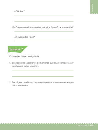 129Cuarto grado |
BloqueIV
¿Por qué?
b) ¿Cuántos cuadrados azules tendrá la figura 5 de la sucesión?
¿Y cuadrados rojos?
En parejas, hagan lo siguiente.
1. Escriban dos sucesiones de números que sean compuestas y
que tengan ocho términos.
2. Con figuras, elaboren dos sucesiones compuestas que tengan
cinco elementos.
Actividad 1Actividad 1
Actividad 2Actividad 2
Actividad 3Actividad 3
Actividad 4Actividad 4
Consigna 1Consigna 1
Consigna 2Consigna 2
Consigna 3Consigna 3
Consigna 4Consigna 4
ConsignaConsigna
Libro 1.indb 129 11/09/19 11:22
 