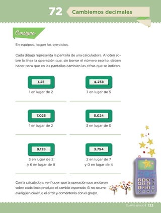 133Cuarto grado |
Actividad 1
En equipos, hagan los ejercicios.
Cada dibujo representa la pantalla de una calculadora. Anoten so-
bre la línea la operación que, sin borrar el número escrito, deben
hacer para que en las pantallas cambien las cifras que se indican.
Con la calculadora, verifiquen que la operación que anotaron
sobre cada línea produce el cambio esperado. Si no ocurre,
averigüen cuál fue el error y coméntenlo con el grupo.
Actividad 1Actividad 1
Actividad 2Actividad 2
Actividad 3Actividad 3
Actividad 4Actividad 4
Consigna 1Consigna 1
Consigna 2Consigna 2
Consigna 3Consigna 3
Consigna 4Consigna 4
ConsignaConsigna
72 Cambiemos decimales
Actividad 1Actividad 1
Actividad 2Actividad 2
Actividad 3Actividad 3
Actividad 4Actividad 4
Consigna 1Consigna 1
Consigna 2Consigna 2
Consigna 3Consigna 3
Consigna 4Consigna 4
ConsignaConsigna
1 en lugar de 2
1 en lugar de 2
3 en lugar de 2
y 6 en lugar de 8
7 en lugar de 5
3 en lugar de 0
2 en lugar de 7
y 0 en lugar de 4
1.25
0.128
7.025
4.258
3.794
5.024
Libro 1.indb 133 11/09/19 11:22
 
