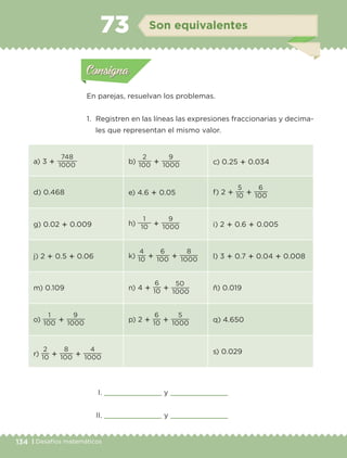 134 | Desafíos matemáticos
Actividad 1
En parejas, resuelvan los problemas.
1. Registren en las líneas las expresiones fraccionarias y decima-
les que representan el mismo valor.
I. y
II. y
a) 3 ؉ 1000
748
b) 100
2
؉ 1000
9
c) 0.25 ؉ 0.034
d) 0.468 e) 4.6 ؉ 0.05 f) 2 ؉ 10
5
؉ 100
6
g) 0.02 ؉ 0.009 h) 10
1
؉ 1000
9
i) 2 ؉ 0.6 ؉ 0.005
j) 2 ؉ 0.5 ؉ 0.06 k) 10
4
؉ 100
6
؉ 1000
8
l) 3 ؉ 0.7 ؉ 0.04 ؉ 0.008
m) 0.109 n) 4 ؉ 10
6
؉
1000
50
ñ) 0.019
o) 100
1
؉ 1000
9
p) 2 ؉ 10
6
؉ 1000
5
q) 4.650
r) 10
2
؉ 100
8
؉ 1000
4 s) 0.029
Actividad 1Actividad 1
Actividad 2Actividad 2
Actividad 3Actividad 3
Actividad 4Actividad 4
Consigna 1Consigna 1
Consigna 2Consigna 2
Consigna 3Consigna 3
Consigna 4Consigna 4
ConsignaConsigna
73 Son equivalentes
Actividad 1Actividad 1
Actividad 2Actividad 2
Actividad 3Actividad 3
Actividad 4Actividad 4
Consigna 1Consigna 1
Consigna 2Consigna 2
Consigna 3Consigna 3
Consigna 4Consigna 4
ConsignaConsigna
Libro 1.indb 134 11/09/19 11:22
 