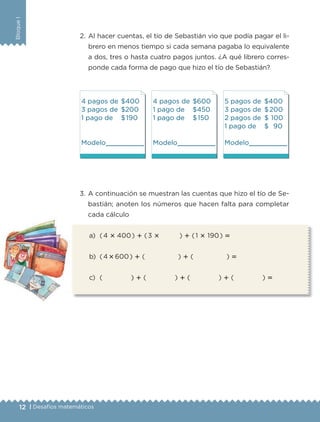 BloqueI
12 | Desafíos matemáticos
2. Al hacer cuentas, el tío de Sebastián vio que podía pagar el li-
brero en menos tiempo si cada semana pagaba lo equivalente
a dos, tres o hasta cuatro pagos juntos. ¿A qué librero corres-
ponde cada forma de pago que hizo el tío de Sebastián?
4 pagos de $400
3 pagos de $200
1 pago de $190
Modelo
4 pagos de $600
1 pago de $450
1 pago de $150
Modelo
5 pagos de $400
3 pagos de $200
2 pagos de $ 100
1 pago de $ 90
Modelo
3. A continuación se muestran las cuentas que hizo el tío de Se-
bastián; anoten los números que hacen falta para completar
cada cálculo
a) (4 ؋ 400) ؉ (3 ؋ ) ؉ (1 ؋ 190) ‫؍‬
b) (4؋600) ؉ ( ) ؉ ( ) ‫؍‬
c) ( ) ؉ ( ) ؉ ( ) ؉ ( ) ‫؍‬
Libro 1.indb 12 11/09/19 11:21
 