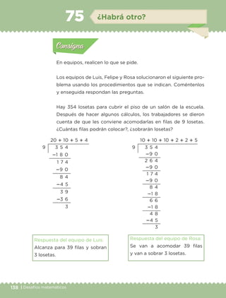 138 | Desafíos matemáticos
Actividad 1
En equipos, realicen lo que se pide.
Los equipos de Luis, Felipe y Rosa solucionaron el siguiente pro-
blema usando los procedimientos que se indican. Coméntenlos
y enseguida respondan las preguntas.
Hay 354 losetas para cubrir el piso de un salón de la escuela.
Después de hacer algunos cálculos, los trabajadores se dieron
cuenta de que les conviene acomodarlas en filas de 9 losetas.
¿Cuántas filas podrán colocar?, ¿sobrarán losetas?
Respuesta del equipo de Luis:
Alcanza para 39 filas y sobran
3 losetas.
Respuesta del equipo de Rosa:
Se van a acomodar 39 filas
y van a sobrar 3 losetas.
Actividad 1Actividad 1
Actividad 2Actividad 2
Actividad 3Actividad 3
Actividad 4Actividad 4
Consigna 1Consigna 1
Consigna 2Consigna 2
Consigna 3Consigna 3
Consigna 4Consigna 4
ConsignaConsigna
75 ¿Habrá otro?
Actividad 1Actividad 1
Actividad 2Actividad 2
Actividad 3Actividad 3
Actividad 4Actividad 4
Consigna 1Consigna 1
Consigna 2Consigna 2
Consigna 3Consigna 3
Consigna 4Consigna 4
ConsignaConsigna
10 ؉ 10 ؉ 10 ؉ 2 ؉ 2 ؉ 5
3 5 4
؊9 0
2 6 4
؊9 0
1 7 4
؊9 0
8 4
؊1 8
6 6
؊1 8
4 8
؊4 5
3
9
20 ؉ 10 ؉ 5 ؉ 4
3 5 4
؊1 8 0
1 7 4
؊9 0
8 4
؊4 5
3 9
؊3 6
3
9
Libro 1.indb 138 11/09/19 11:22
 