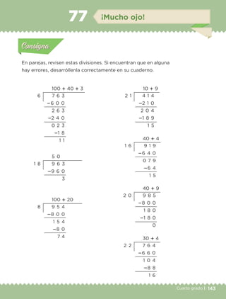 143Cuarto grado |
Actividad 1
En parejas, revisen estas divisiones. Si encuentran que en alguna
hay errores, desarróllenla correctamente en su cuaderno.
Actividad 1Actividad 1
Actividad 2Actividad 2
Actividad 3Actividad 3
Actividad 4Actividad 4
Consigna 1Consigna 1
Consigna 2Consigna 2
Consigna 3Consigna 3
Consigna 4Consigna 4
ConsignaConsigna
77 ¡Mucho ojo!
Actividad 1Actividad 1
Actividad 2Actividad 2
Actividad 3Actividad 3
Actividad 4Actividad 4
Consigna 1Consigna 1
Consigna 2Consigna 2
Consigna 3Consigna 3
Consigna 4Consigna 4
ConsignaConsigna
5 0
9 6 3
؊9 6 0
3
1 8
100 ؉ 20
9 5 4
؊8 0 0
1 5 4
؊8 0
7 4
8
10 ؉ 9
4 1 4
؊2 1 0
2 0 4
؊1 8 9
1 5
2 1
40 ؉ 4
9 1 9
؊6 4 0
0 7 9
؊6 4
1 5
1 6
40 ؉ 9
9 8 5
؊8 0 0
1 8 0
؊1 8 0
0
2 0
30 ؉ 4
7 6 4
؊6 6 0
1 0 4
؊8 8
1 6
2 2
100 ؉ 40 ؉ 3
7 6 3
؊6 0 0
2 6 3
؊2 4 0
0 2 3
؊1 8
1 1
6
Libro 1.indb 143 11/09/19 11:22
 