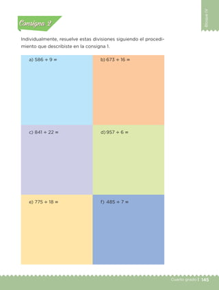 145Cuarto grado |
BloqueIV
Actividad 2
Individualmente, resuelve estas divisiones siguiendo el procedi-
miento que describiste en la consigna 1.
Actividad 1Actividad 1
Actividad 2Actividad 2
Actividad 3Actividad 3
Actividad 4Actividad 4
Consigna 1Consigna 1
Consigna 2Consigna 2
Consigna 3Consigna 3
Consigna 4Consigna 4
a) 586 ، 9 ‫؍‬
c) 841 ، 22 ‫؍‬
e) 775 ، 18 ‫؍‬
b) 673 ، 16 ‫؍‬
d) 957 ، 6 ‫؍‬
f) 485 ، 7 ‫؍‬
Libro 1.indb 145 11/09/19 11:22
 