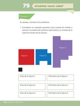 146 | Desafíos matemáticos
Actividad 1
En parejas, resuelvan los problemas.
1. Consideren el cuadrado pequeño como unidad de medida y
calculen la medida del contorno (perímetro) y la medida de la
superficie (área) de las figuras:
Actividad 1Actividad 1
Actividad 2Actividad 2
Actividad 3Actividad 3
Actividad 4Actividad 4
Consigna 1Consigna 1
Consigna 2Consigna 2
Consigna 3Consigna 3
Consigna 4Consigna 4
ConsignaConsigna
79 ¿Cuántas veces cabe?
Figura 1
Área de la figura 1: Perímetro de la figura 1:
Área de la figura 2: Perímetro de la figura 2:
Área de la figura 3: Perímetro de la figura 3:
Figura 2
Figura 3
Actividad 1Actividad 1
Actividad 2Actividad 2
Actividad 3Actividad 3
Actividad 4Actividad 4
Consigna 1Consigna 1
Consigna 2Consigna 2
Consigna 3Consigna 3
Consigna 4Consigna 4
ConsignaConsigna
Libro 1.indb 146 11/09/19 11:22
 