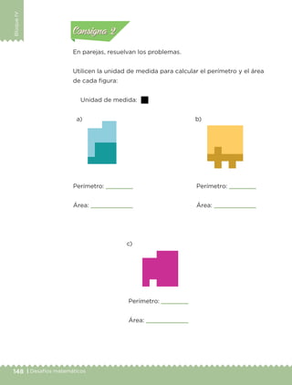 148 | Desafíos matemáticos
BloqueIV
En parejas, resuelvan los problemas.
Utilicen la unidad de medida para calcular el perímetro y el área
de cada figura:
Unidad de medida:
Perímetro:
Área:
a) b)
c)
Perímetro:
Área:
Perímetro:
Área:
Actividad 1Actividad 1
Actividad 2Actividad 2
Actividad 3Actividad 3
Actividad 4Actividad 4
Consigna 1Consigna 1
Consigna 2Consigna 2
Consigna 3Consigna 3
Consigna 4Consigna 4
Libro 1.indb 148 11/09/19 11:22
 