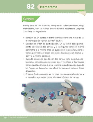 154 | Desafíos matemáticosDesafíos matemáticos
Actividad 1
En equipos de tres o cuatro integrantes, participen en el juego
memorama, con las cartas de su material recortable (páginas
225-227); las reglas son:
• Barajen las 24 cartas y distribúyanlas sobre una mesa de tal
manera que las figuras queden ocultas.
• Decidan el orden de participación. En su turno, cada partici-
pante selecciona dos cartas, y si las figuras tienen el mismo
perímetro o la misma área se queda con esas cartas, pero si
tienen perímetros y áreas diferentes las regresa al mismo lu-
gar y a la misma posición.
• Cuando alguien se queda con dos cartas, tiene derecho a se-
leccionar inmediatamente otras dos y verificar si las figuras
tienen igual perímetro o área; termina su participación cuando
las figuras de las cartas que eligió tengan perímetros y áreas
diferentes.
• El juego finaliza cuando ya no haya cartas para seleccionar, y
el ganador será quien tenga el mayor número de cartas.
Actividad 1Actividad 1
Actividad 2Actividad 2
Actividad 3Actividad 3
Actividad 4Actividad 4
Consigna 1Consigna 1
Consigna 2Consigna 2
Consigna 3Consigna 3
Consigna 4Consigna 4
ConsignaConsigna
82 Memorama
Actividad 1Actividad 1
Actividad 2Actividad 2
Actividad 3Actividad 3
Actividad 4Actividad 4
Consigna 1Consigna 1
Consigna 2Consigna 2
Consigna 3Consigna 3
Consigna 4Consigna 4
ConsignaConsigna
Libro 1.indb 154 11/09/19 11:22
 