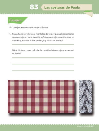 155Cuarto grado |
Actividad 1
En parejas, resuelvan estos problemas.
1. Paula hace servilletas y manteles de tela, y para decorarlos les
cose encaje en toda la orilla. ¿Cuánto encaje necesita para un
mantel que mide 2.5 m de largo y 1.5 m de ancho?
¿Qué hicieron para calcular la cantidad de encaje que necesi-
ta Paula?
Actividad 1Actividad 1
Actividad 2Actividad 2
Actividad 3Actividad 3
Actividad 4Actividad 4
Consigna 1Consigna 1
Consigna 2Consigna 2
Consigna 3Consigna 3
Consigna 4Consigna 4
ConsignaConsigna
83 Las costuras de Paula
Actividad 1Actividad 1
Actividad 2Actividad 2
Actividad 3Actividad 3
Actividad 4Actividad 4
Consigna 1Consigna 1
Consigna 2Consigna 2
Consigna 3Consigna 3
Consigna 4Consigna 4
ConsignaConsigna
Libro 1.indb 155 11/09/19 11:22
 