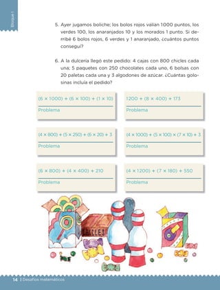 BloqueI
14 | Desafíos matemáticos
5. Ayer jugamos boliche; los bolos rojos valían 1000 puntos, los
verdes 100, los anaranjados 10 y los morados 1 punto. Si de-
rribé 6 bolos rojos, 6 verdes y 1 anaranjado, ¿cuántos puntos
conseguí?
6. A la dulcería llegó este pedido: 4 cajas con 800 chicles cada
una; 5 paquetes con 250 chocolates cada uno, 6 bolsas con
20 paletas cada una y 3 algodones de azúcar. ¿Cuántas golo-
sinas incluía el pedido?
(6 ؋ 1000) ؉ (6 ؋ 100) ؉ (1 ؋ 10)
Problema
(4؋800)؉(5؋250)؉(6؋20)؉ 3
Problema
(6 ؋ 800) ؉ (4 ؋ 400) ؉ 210
Problema
1200 ؉ (8 ؋ 400) ؉ 173
Problema
(4؋1000) ؉ (5؋100)؋(7؋10) ؉ 3
Problema
(4 ؋ 1200) ؉ (7 ؋ 180) ؉ 550
Problema
Libro 1.indb 14 11/09/19 11:21
 