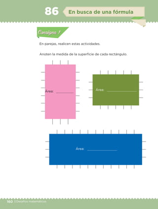 160 | Desafíos matemáticos
Actividad 1
En parejas, realicen estas actividades.
Anoten la medida de la superficie de cada rectángulo.
Actividad 1Actividad 1
Actividad 2Actividad 2
Actividad 3Actividad 3
Actividad 4Actividad 4
Consigna 1Consigna 1
Consigna 2Consigna 2
Consigna 3Consigna 3
Consigna 4Consigna 4
ConsignaConsigna
86 En busca de una fórmula
Actividad 1Actividad 1
Actividad 2Actividad 2
Actividad 3Actividad 3
Actividad 4Actividad 4
Consigna 1Consigna 1
Consigna 2Consigna 2
Consigna 3Consigna 3
Consigna 4Consigna 4
ConsignaConsigna
Área:
Área:
Área:
Libro 1.indb 160 11/09/19 11:22
 