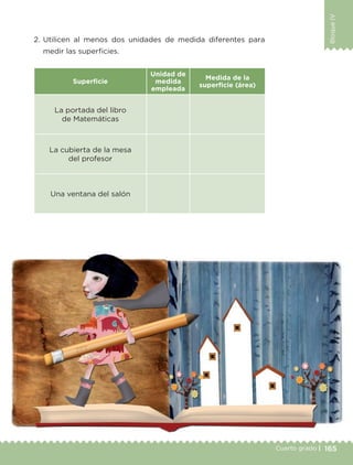 165Cuarto grado |
BloqueIV
2. Utilicen al menos dos unidades de medida diferentes para
medir las superficies.
Superficie
Unidad de
medida
empleada
Medida de la
superficie (área)
La portada del libro
de Matemáticas
La cubierta de la mesa
del profesor
Una ventana del salón
Libro 1.indb 165 11/09/19 11:22
 