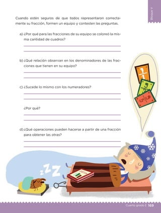 169Cuarto grado |
BloqueV
Cuando estén seguros de que todos representaron correcta-
mente su fracción, formen un equipo y contesten las preguntas.
a) ¿Por qué para las fracciones de su equipo se coloreó la mis-
ma cantidad de cuadros?
b) ¿Qué relación observan en los denominadores de las frac-
ciones que tienen en su equipo?
c) ¿Sucede lo mismo con los numeradores?
¿Por qué?
d) ¿Qué operaciones pueden hacerse a partir de una fracción
para obtener las otras?
Libro 1.indb 169 11/09/19 11:22
 