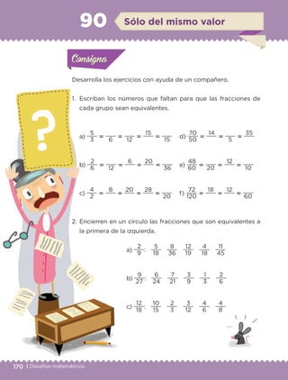 170 | Desafíos matemáticos
Actividad 1
Desarrolla los ejercicios con ayuda de un compañero.
1. Escriban los números que faltan para que las fracciones de
cada grupo sean equivalentes.
a)
3
5
‫؍‬
6
‫؍‬
12
‫؍‬
15
‫؍‬
15
d)
50
70
‫؍‬
14
‫؍‬
5
‫؍‬
35
b)
6
2
‫؍‬
12
‫؍‬
6
‫؍‬
20
‫؍‬
36
e)
60
48
‫؍‬
20
‫؍‬
12
‫؍‬
10
c)
2
4
‫؍‬
8
‫؍‬
20
‫؍‬
28
‫؍‬
20
f)
120
72
‫؍‬
18
‫؍‬
12
‫؍‬
60
2. Encierren en un círculo las fracciones que son equivalentes a
la primera de la izquierda.
a)
9
2
:
18
5
36
8
19
12
18
4
45
11
b)
27
9
:
24
6
21
7
9
3
3
1
6
2
c)
18
12
:
15
10
3
2
12
3
6
4
8
4
Actividad 1Actividad 1Consigna 1Consigna 1
Actividad 2Actividad 2Consigna 2Consigna 2
Actividad 3Actividad 3Consigna 3Consigna 3
Actividad 4Actividad 4Consigna 4Consigna 4
ConsignaConsigna
90 Sólo del mismo valor
Actividad 1Actividad 1Consigna 1Consigna 1
Actividad 2Actividad 2Consigna 2Consigna 2
Actividad 3Actividad 3Consigna 3Consigna 3
Actividad 4Actividad 4Consigna 4Consigna 4
ConsignaConsigna
Libro 1.indb 170 11/09/19 11:22
 