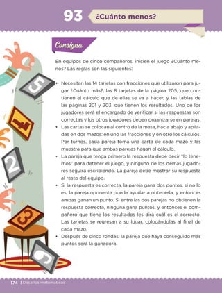 174 | Desafíos matemáticos
Actividad 1
En equipos de cinco compañeros, inicien el juego ¿Cuánto me-
nos? Las reglas son las siguientes:
• Necesitan las 14 tarjetas con fracciones que utilizaron para ju-
gar ¿Cuánto más?; las 8 tarjetas de la página 205, que con-
tienen el cálculo que de ellas se va a hacer, y las tablas de
las páginas 201 y 203, que tienen los resultados. Uno de los
jugadores será el encargado de verificar si las respuestas son
correctas y los otros jugadores deben organizarse en parejas.
• Las cartas se colocan al centro de la mesa, hacia abajo y apila-
das en dos mazos: en uno las fracciones y en otro los cálculos.
Por turnos, cada pareja toma una carta de cada mazo y las
muestra para que ambas parejas hagan el cálculo.
• La pareja que tenga primero la respuesta debe decir “lo tene-
mos” para detener el juego, y ninguno de los demás jugado-
res seguirá escribiendo. La pareja debe mostrar su respuesta
al resto del equipo.
• Si la respuesta es correcta, la pareja gana dos puntos, si no lo
es, la pareja oponente puede ayudar a obtenerla, y entonces
ambas ganan un punto. Si entre las dos parejas no obtienen la
respuesta correcta, ninguna gana puntos, y entonces el com-
pañero que tiene los resultados les dirá cuál es el correcto.
Las tarjetas se regresan a su lugar, colocándolas al final de
cada mazo.
• Después de cinco rondas, la pareja que haya conseguido más
puntos será la ganadora.
Actividad 1Actividad 1Consigna 1Consigna 1
Actividad 2Actividad 2Consigna 2Consigna 2
Actividad 3Actividad 3Consigna 3Consigna 3
Actividad 4Actividad 4Consigna 4Consigna 4
ConsignaConsigna
93 ¿Cuánto menos?
Actividad 1Actividad 1Consigna 1Consigna 1
Actividad 2Actividad 2Consigna 2Consigna 2
Actividad 3Actividad 3Consigna 3Consigna 3
Actividad 4Actividad 4Consigna 4Consigna 4
ConsignaConsigna
Libro 1.indb 174 11/09/19 11:23
 
