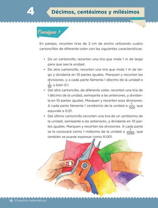 16 | Desafíos matemáticos
Actividad 1
En parejas, recorten tiras de 3 cm de ancho utilizando cuatro
cartoncillos de diferente color con las siguientes características:
• De un cartoncillo, recorten una tira que mida 1 m de largo
para que sea la unidad.
• De otro cartoncillo, recorten una tira que mida 1 m de lar-
go y divídanla en 10 partes iguales. Marquen y recorten las
divisiones, y a cada parte llámenla 1 décimo de la unidad o
10
1
, o bien 0.1.
• Del otro cartoncillo, de diferente color, recorten una tira de
1 décimo de la unidad, semejante a las anteriores, y divídan-
la en 10 partes iguales. Marquen y recorten esas divisiones.
A cada parte llámenla 1 centésimo de la unidad o
100
1
, que
equivale a 0.01.
• Del último cartoncillo recorten una tira de un centésimo de
la unidad, semejante a las anteriores, y divídanla en 10 par-
tes iguales. Marquen y recorten las divisiones. A cada parte
se le conocerá como 1 milésimo de la unidad o
1000
1
, que
también se puede expresar como 0.001.
4
Actividad 1Actividad 1
Actividad 2Actividad 2
Actividad 3Actividad 3
Actividad 4Actividad 4
Consigna 1Consigna 1
Consigna 2Consigna 2
Consigna 3Consigna 3
Consigna 4Consigna 4
ConsignaConsigna
Actividad 1Actividad 1
Actividad 2Actividad 2
Actividad 3Actividad 3
Actividad 4Actividad 4
Consigna 1Consigna 1
Consigna 2Consigna 2
Consigna 3Consigna 3
Consigna 4Consigna 4
ConsignaConsigna
Décimos, centésimos y milésimos
Libro 1.indb 16 11/09/19 11:21
 