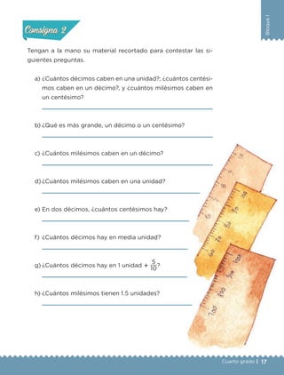 17
BloqueI
Cuarto grado |
Actividad 2
Tengan a la mano su material recortado para contestar las si-
guientes preguntas.
a) ¿Cuántos décimos caben en una unidad?; ¿cuántos centési-
mos caben en un décimo?, y ¿cuántos milésimos caben en
un centésimo?
b) ¿Qué es más grande, un décimo o un centésimo?
c) ¿Cuántos milésimos caben en un décimo?
d) ¿Cuántos milésimos caben en una unidad?
e) En dos décimos, ¿cuántos centésimos hay?
f) ¿Cuántos décimos hay en media unidad?
g) ¿Cuántos décimos hay en 1 unidad ؉
10
5
?
h) ¿Cuántos milésimos tienen 1.5 unidades?
Actividad 1Actividad 1
Actividad 2Actividad 2
Actividad 3Actividad 3
Actividad 4Actividad 4
Consigna 1Consigna 1
Consigna 2Consigna 2
Consigna 3Consigna 3
Consigna 4Consigna 4
Libro 1.indb 17 11/09/19 11:21
 
