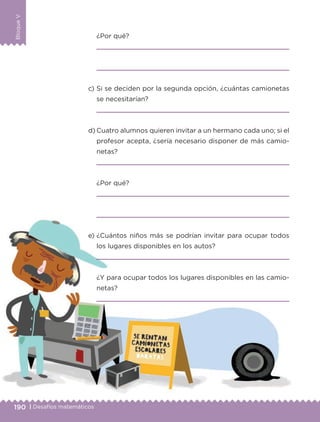 190 | Desafíos matemáticos
BloqueV
¿Por qué?
c) Si se deciden por la segunda opción, ¿cuántas camionetas
se necesitarían?
d) Cuatro alumnos quieren invitar a un hermano cada uno; si el
profesor acepta, ¿sería necesario disponer de más camio-
netas?
¿Por qué?
e) ¿Cuántos niños más se podrían invitar para ocupar todos
los lugares disponibles en los autos?
¿Y para ocupar todos los lugares disponibles en las camio-
netas?
Libro 1.indb 190 11/09/19 11:23
 