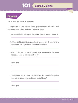191Cuarto grado |
Actividad 1
En parejas, resuelvan el problema.
El empleado de una librería tiene que empacar 368 libros del
mismo tamaño. Si en una caja caben 24 libros:
a) ¿Cuántas cajas se requieren para empacar todos los libros?
b) ¿Cuántos libros más se podrían empaquetar, de tal manera
que todas las cajas estén totalmente llenas?
c) ¿Se podrían empaquetar los libros de manera que en todas
las cajas haya la misma cantidad?
¿Por qué?
d) Si entre los libros hay 6 de Matemáticas, ¿podría ocuparse
una de las cajas solamente con estos libros?
¿Por qué?
Actividad 1Actividad 1Consigna 1Consigna 1
Actividad 2Actividad 2Consigna 2Consigna 2
Actividad 3Actividad 3Consigna 3Consigna 3
Actividad 4Actividad 4Consigna 4Consigna 4
ConsignaConsigna
101
Actividad 1Actividad 1Consigna 1Consigna 1
Actividad 2Actividad 2Consigna 2Consigna 2
Actividad 3Actividad 3Consigna 3Consigna 3
Actividad 4Actividad 4Consigna 4Consigna 4
ConsignaConsigna
Libros y cajas
Libro 1.indb 191 11/09/19 11:23
 