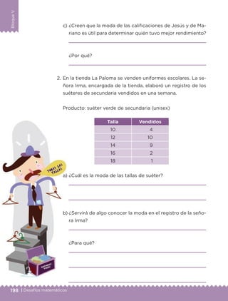 198 | Desafíos matemáticos
BloqueV
c) ¿Creen que la moda de las calificaciones de Jesús y de Ma-
riano es útil para determinar quién tuvo mejor rendimiento?
¿Por qué?
2. En la tienda La Paloma se venden uniformes escolares. La se-
ñora Irma, encargada de la tienda, elaboró un registro de los
suéteres de secundaria vendidos en una semana.
Producto: suéter verde de secundaria (unisex)
Talla Vendidos
10 4
12 10
14 9
16 2
18 1
a) ¿Cuál es la moda de las tallas de suéter?
b) ¿Servirá de algo conocer la moda en el registro de la seño-
ra Irma?
¿Para qué?
Libro 1.indb 198 11/09/19 11:23
 