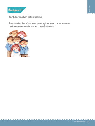 21
BloqueI
Cuarto grado |
Actividad 2
También resuelvan este problema.
Representen las pizzas que se necesitan para que en un grupo
de 6 personas a cada una le toque
6
4
de pizza.
Actividad 1Actividad 1
Actividad 2Actividad 2
Actividad 3Actividad 3
Actividad 4Actividad 4
Consigna 1Consigna 1
Consigna 2Consigna 2
Consigna 3Consigna 3
Consigna 4Consigna 4
Libro 1.indb 21 11/09/19 11:22
 