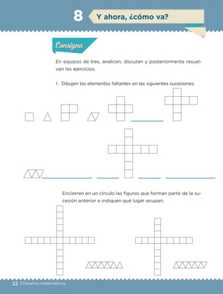 22 | Desafíos matemáticos
Actividad 1
En equipos de tres, analicen, discutan y posteriormente resuel-
van los ejercicios.
1. Dibujen los elementos faltantes en las siguientes sucesiones.
Encierren en un círculo las figuras que forman parte de la su-
cesión anterior e indiquen qué lugar ocupan.
Actividad 1Actividad 1
Actividad 2Actividad 2
Actividad 3Actividad 3
Actividad 4Actividad 4
Consigna 1Consigna 1
Consigna 2Consigna 2
Consigna 3Consigna 3
Consigna 4Consigna 4
ConsignaConsigna
8
Actividad 1Actividad 1
Actividad 2Actividad 2
Actividad 3Actividad 3
Actividad 4Actividad 4
Consigna 1Consigna 1
Consigna 2Consigna 2
Consigna 3Consigna 3
Consigna 4Consigna 4
ConsignaConsigna
Y ahora, ¿cómo va?
Libro 1.indb 22 11/09/19 11:22
 