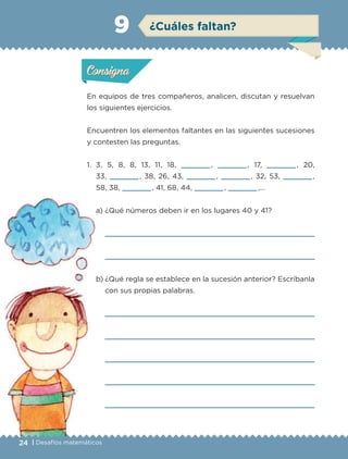 24 | Desafíos matemáticos
Actividad 1
En equipos de tres compañeros, analicen, discutan y resuelvan
los siguientes ejercicios.
Encuentren los elementos faltantes en las siguientes sucesiones
y contesten las preguntas.
1. 3, 5, 8, 8, 13, 11, 18, , , 17, , 20,
33, , 38, 26, 43, , , 32, 53, ,
58, 38, , 41, 68, 44, , ,…
a) ¿Qué números deben ir en los lugares 40 y 41?
b) ¿Qué regla se establece en la sucesión anterior? Escríbanla
con sus propias palabras.
Actividad 1Actividad 1
Actividad 2Actividad 2
Actividad 3Actividad 3
Actividad 4Actividad 4
Consigna 1Consigna 1
Consigna 2Consigna 2
Consigna 3Consigna 3
Consigna 4Consigna 4
ConsignaConsigna
9
Actividad 1Actividad 1
Actividad 2Actividad 2
Actividad 3Actividad 3
Actividad 4Actividad 4
Consigna 1Consigna 1
Consigna 2Consigna 2
Consigna 3Consigna 3
Consigna 4Consigna 4
ConsignaConsigna
¿Cuáles faltan?
Libro 1.indb 24 11/09/19 11:22
 