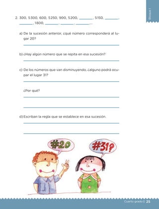 25
BloqueI
Cuarto grado |
2. 300, 5300, 600, 5250, 900, 5200, , 5150, ,
, 1800, , , ,…
a) De la sucesión anterior, ¿qué número corresponderá al lu-
gar 20?
b) ¿Hay algún número que se repita en esa sucesión?
c) De los números que van disminuyendo, ¿alguno podrá ocu-
par el lugar 31?
¿Por qué?
d) Escriban la regla que se establece en esa sucesión.
Libro 1.indb 25 11/09/19 11:22
 