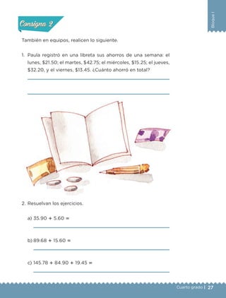 27
BloqueI
Cuarto grado |
También en equipos, realicen lo siguiente.
1. Paula registró en una libreta sus ahorros de una semana: el
lunes, $21.50; el martes, $42.75; el miércoles, $15.25; el jueves,
$32.20, y el viernes, $13.45. ¿Cuánto ahorró en total?
2. Resuelvan los ejercicios.
a) 35.90 ؉ 5.60 ‫؍‬
b) 89.68 ؉ 15.60 ‫؍‬
c) 145.78 ؉ 84.90 ؉ 19.45 ‫؍‬
Actividad 1Actividad 1
Actividad 2Actividad 2
Actividad 3Actividad 3
Actividad 4Actividad 4
Consigna 1Consigna 1
Consigna 2Consigna 2
Consigna 3Consigna 3
Consigna 4Consigna 4
Libro 1.indb 27 11/09/19 11:22
 