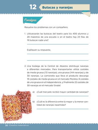 30 | Desafíos matemáticos
Actividad 1
Resuelve los problemas con un compañero.
1. ¿Alcanzarán las butacas del teatro para los 400 alumnos y
20 maestros de una escuela si en el teatro hay 23 filas de
19 butacas cada una?
Expliquen su respuesta.
2. Una bodega de la Central de Abastos distribuye naranjas
a diferentes mercados. Para transportarlas utiliza costales
de media gruesa (72 naranjas), una gruesa (144 naranjas) y de
30 naranjas. La camioneta que lleva el producto descarga
19 costales de media gruesa en el mercado Morelos; 8 costales
de una gruesa en el Independencia, y finalmente 22 costales de
30 naranjas en el mercado Sinatel.
a) ¿Cuál mercado recibió mayor cantidad de naranjas?
b) ¿Cuál es la diferencia entre la mayor y la menor can-
tidad de naranjas repartidas?
Actividad 1Actividad 1
Actividad 2Actividad 2
Actividad 3Actividad 3
Actividad 4Actividad 4
Consigna 1Consigna 1
Consigna 2Consigna 2
Consigna 3Consigna 3
Consigna 4Consigna 4
ConsignaConsigna
12
Actividad 1Actividad 1
Actividad 2Actividad 2
Actividad 3Actividad 3
Actividad 4Actividad 4
Consigna 1Consigna 1
Consigna 2Consigna 2
Consigna 3Consigna 3
Consigna 4Consigna 4
ConsignaConsigna
Butacas y naranjas
Libro 1.indb 30 11/09/19 11:22
 