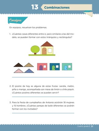 31Cuarto grado |
Actividad 1
En equipos, resuelvan los problemas.
1. ¿Cuántas casas diferentes entre sí, pero similares a las del mo-
delo, se pueden formar con estos triángulos y rectángulos?
2. El postre de hoy es alguna de estas frutas: sandía, melón,
piña o mango, acompañada con nieve de limón o chile piquín.
¿Cuántos postres diferentes se pueden servir?
3. Para la fiesta de cumpleaños de Antonio asistirán 18 mujeres
y 15 hombres. ¿Cuántas parejas de baile diferentes se podrán
formar con los invitados?
Actividad 1Actividad 1
Actividad 2Actividad 2
Actividad 3Actividad 3
Actividad 4Actividad 4
Consigna 1Consigna 1
Consigna 2Consigna 2
Consigna 3Consigna 3
Consigna 4Consigna 4
ConsignaConsigna
13 Combinaciones
Actividad 1Actividad 1
Actividad 2Actividad 2
Actividad 3Actividad 3
Actividad 4Actividad 4
Consigna 1Consigna 1
Consigna 2Consigna 2
Consigna 3Consigna 3
Consigna 4Consigna 4
ConsignaConsigna
Libro 1.indb 31 11/09/19 11:22
 