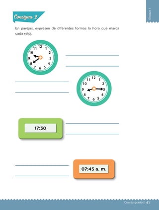 41
BloqueI
Cuarto grado |
Actividad 2
En parejas, expresen de diferentes formas la hora que marca
cada reloj.
Actividad 1Actividad 1
Actividad 2Actividad 2
Actividad 3Actividad 3
Actividad 4Actividad 4
Consigna 1Consigna 1
Consigna 2Consigna 2
Consigna 3Consigna 3
Consigna 4Consigna 4
17:30
07:45 a. m.
Libro 1.indb 41 11/09/19 11:22
 