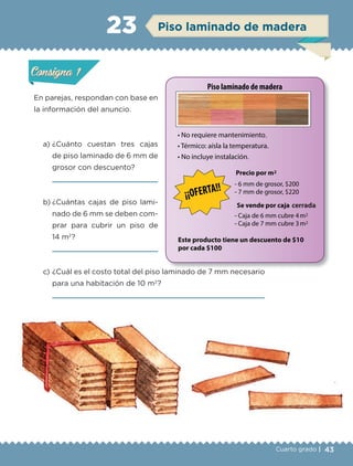 43Cuarto grado |
Actividad 1
En parejas, respondan con base en
la información del anuncio.
a) ¿Cuánto cuestan tres cajas
de piso laminado de 6 mm de
grosor con descuento?
b) ¿Cuántas cajas de piso lami-
nado de 6 mm se deben com-
prar para cubrir un piso de
14 m2
?
c) ¿Cuál es el costo total del piso laminado de 7 mm necesario
para una habitación de 10 m2
?
Actividad 1Actividad 1
Actividad 2Actividad 2
Actividad 3Actividad 3
Actividad 4Actividad 4
Consigna 1Consigna 1
Consigna 2Consigna 2
Consigna 3Consigna 3
Consigna 4Consigna 4
ConsignaConsigna
23
Actividad 1Actividad 1
Actividad 2Actividad 2
Actividad 3Actividad 3
Actividad 4Actividad 4
Consigna 1Consigna 1
Consigna 2Consigna 2
Consigna 3Consigna 3
Consigna 4Consigna 4
ConsignaConsigna
Piso laminado de madera
Libro 1.indb 43 11/09/19 11:22
 