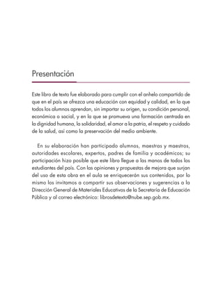 Presentación
Este libro de texto fue elaborado para cumplir con el anhelo compartido de
que en el país se ofrezca una educación con equidad y calidad, en la que
todos los alumnos aprendan, sin importar su origen, su condición personal,
económica o social, y en la que se promueva una formación centrada en
la dignidad humana, la solidaridad, el amor a la patria, el respeto y cuidado
de la salud, así como la preservación del medio ambiente.
En su elaboración han participado alumnos, maestras y maestros,
autoridades escolares, expertos, padres de familia y académicos; su
participación hizo posible que este libro llegue a las manos de todos los
estudiantes del país. Con las opiniones y propuestas de mejora que surjan
del uso de esta obra en el aula se enriquecerán sus contenidos, por lo
mismo los invitamos a compartir sus observaciones y sugerencias a la
Dirección General de Materiales Educativos de la Secretaría de Educación
Pública y al correo electrónico: librosdetexto@nube.sep.gob.mx.
Libro 1.indb 3 11/09/19 11:21
 