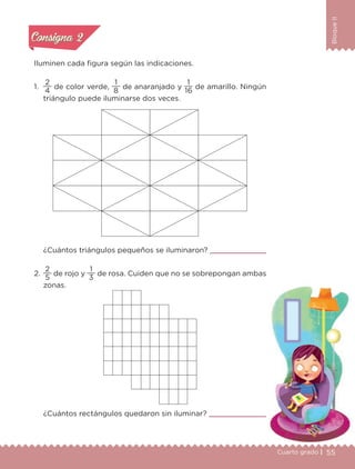 55Cuarto grado |
BloqueII
Actividad 2
Iluminen cada figura según las indicaciones.
1.
4
2
de color verde,
8
1
de anaranjado y
16
1
de amarillo. Ningún
triángulo puede iluminarse dos veces.
¿Cuántos triángulos pequeños se iluminaron?
2.
5
2
de rojo y
3
1
de rosa. Cuiden que no se sobrepongan ambas
zonas.
¿Cuántos rectángulos quedaron sin iluminar?
Actividad 1Actividad 1
Actividad 2Actividad 2
Actividad 3Actividad 3
Actividad 4Actividad 4
Consigna 1Consigna 1
Consigna 2Consigna 2
Consigna 3Consigna 3
Consigna 4Consigna 4
Libro 1.indb 55 11/09/19 11:22
 
