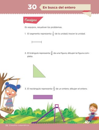 56 | Desafíos matemáticos
Actividad 1
En equipos, resuelvan los problemas.
1. El segmento representa
5
1
de la unidad; tracen la unidad.
2. El triángulo representa
6
2
de una figura; dibujen la figura com-
pleta.
3. El rectángulo representa
3
2
de un entero; dibujen el entero.
Actividad 1Actividad 1
Actividad 2Actividad 2
Actividad 3Actividad 3
Actividad 4Actividad 4
Consigna 1Consigna 1
Consigna 2Consigna 2
Consigna 3Consigna 3
Consigna 4Consigna 4
ConsignaConsigna
30 En busca del entero
Actividad 1Actividad 1
Actividad 2Actividad 2
Actividad 3Actividad 3
Actividad 4Actividad 4
Consigna 1Consigna 1
Consigna 2Consigna 2
Consigna 3Consigna 3
Consigna 4Consigna 4
ConsignaConsigna
Libro 1.indb 56 11/09/19 11:22
 