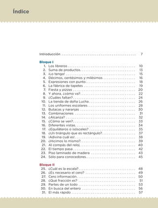 Introducción . . . . . . . . . . . . . . . . . . . . . . . . . . . . . . . . . . . . . . . . 7
Bloque I
1. Los libreros . . . . . . . . . . . . . . . . . . . . . . . . . . . . . . . . . . . . . . 10
2. Suma de productos. . . . . . . . . . . . . . . . . . . . . . . . . . . . . . . 13
3. ¡Lo tengo! . . . . . . . . . . . . . . . . . . . . . . . . . . . . . . . . . . . . . . . 15
4. Décimos, centésimos y milésimos . . . . . . . . . . . . . . . . . . 16
5. Expresiones con punto. . . . . . . . . . . . . . . . . . . . . . . . . . . . 18
6. La fábrica de tapetes . . . . . . . . . . . . . . . . . . . . . . . . . . . . . 19
7. Fiesta y pizzas . . . . . . . . . . . . . . . . . . . . . . . . . . . . . . . . . . . 20
8. Y ahora, ¿cómo va?. . . . . . . . . . . . . . . . . . . . . . . . . . . . . . . 22
9. ¿Cuáles faltan? . . . . . . . . . . . . . . . . . . . . . . . . . . . . . . . . . . . 24
10. La tienda de doña Lucha . . . . . . . . . . . . . . . . . . . . . . . . . . 26
11. Los uniformes escolares. . . . . . . . . . . . . . . . . . . . . . . . . . . 28
12. Butacas y naranjas . . . . . . . . . . . . . . . . . . . . . . . . . . . . . . . 30
13. Combinaciones . . . . . . . . . . . . . . . . . . . . . . . . . . . . . . . . . . 31
14. ¿Alcanza? . . . . . . . . . . . . . . . . . . . . . . . . . . . . . . . . . . . . . . . 32
15. ¿Cómo se ven? . . . . . . . . . . . . . . . . . . . . . . . . . . . . . . . . . . . 33
16. Diferentes vistas. . . . . . . . . . . . . . . . . . . . . . . . . . . . . . . . . . 34
17. ¿Equiláteros o isósceles? . . . . . . . . . . . . . . . . . . . . . . . . . . 35
18. ¿Un triángulo que es rectángulo?. . . . . . . . . . . . . . . . . . . 37
19. ¡Adivina cuál es! . . . . . . . . . . . . . . . . . . . . . . . . . . . . . . . . . . 38
20. ¿Hicimos lo mismo?. . . . . . . . . . . . . . . . . . . . . . . . . . . . . . . 39
21. Al compás del reloj . . . . . . . . . . . . . . . . . . . . . . . . . . . . . . . 40
22. El tiempo pasa . . . . . . . . . . . . . . . . . . . . . . . . . . . . . . . . . . . 42
23. Piso laminado de madera . . . . . . . . . . . . . . . . . . . . . . . . . 43
24. Sólo para conocedores. . . . . . . . . . . . . . . . . . . . . . . . . . . . 45
Bloque II
25. ¿Cuál es la escala?. . . . . . . . . . . . . . . . . . . . . . . . . . . . . . . . 48
26. ¿Es necesario el cero? . . . . . . . . . . . . . . . . . . . . . . . . . . . . 49
27. Cero información. . . . . . . . . . . . . . . . . . . . . . . . . . . . . . . . . 50
28. ¿Qué fracción es? . . . . . . . . . . . . . . . . . . . . . . . . . . . . . . . . 51
29. Partes de un todo . . . . . . . . . . . . . . . . . . . . . . . . . . . . . . . . 53
30. En busca del entero . . . . . . . . . . . . . . . . . . . . . . . . . . . . . . 56
31. El más rápido . . . . . . . . . . . . . . . . . . . . . . . . . . . . . . . . . . . . 57
Índice
Libro 1.indb 4 11/09/19 11:21
 