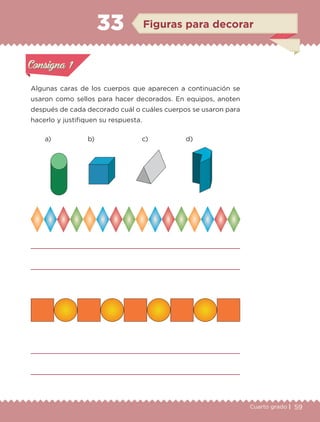 59Cuarto grado |
Actividad 1
Algunas caras de los cuerpos que aparecen a continuación se
usaron como sellos para hacer decorados. En equipos, anoten
después de cada decorado cuál o cuáles cuerpos se usaron para
hacerlo y justifiquen su respuesta.
Actividad 1Actividad 1
Actividad 2Actividad 2
Actividad 3Actividad 3
Actividad 4Actividad 4
Consigna 1Consigna 1
Consigna 2Consigna 2
Consigna 3Consigna 3
Consigna 4Consigna 4
ConsignaConsigna
33
Actividad 1Actividad 1
Actividad 2Actividad 2
Actividad 3Actividad 3
Actividad 4Actividad 4
Consigna 1Consigna 1
Consigna 2Consigna 2
Consigna 3Consigna 3
Consigna 4Consigna 4
ConsignaConsigna
a) b) c) d)
Figuras para decorar
Libro 1.indb 59 11/09/19 11:22
 