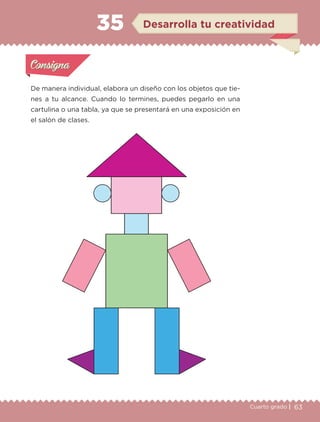 63Cuarto grado |
Actividad 1
De manera individual, elabora un diseño con los objetos que tie-
nes a tu alcance. Cuando lo termines, puedes pegarlo en una
cartulina o una tabla, ya que se presentará en una exposición en
el salón de clases.
Actividad 1Actividad 1
Actividad 2Actividad 2
Actividad 3Actividad 3
Actividad 4Actividad 4
Consigna 1Consigna 1
Consigna 2Consigna 2
Consigna 3Consigna 3
Consigna 4Consigna 4
ConsignaConsigna
35
Actividad 1Actividad 1
Actividad 2Actividad 2
Actividad 3Actividad 3
Actividad 4Actividad 4
Consigna 1Consigna 1
Consigna 2Consigna 2
Consigna 3Consigna 3
Consigna 4Consigna 4
ConsignaConsigna
Desarrolla tu creatividad
Libro 1.indb 63 11/09/19 11:22
 