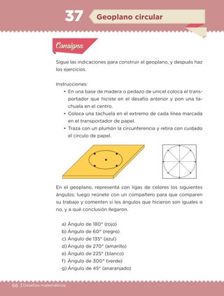 66 | Desafíos matemáticos
Sigue las indicaciones para construir el geoplano, y después haz
los ejercicios.
Instrucciones:
• En una base de madera o pedazo de unicel coloca el trans-
portador que hiciste en el desafío anterior y pon una ta-
chuela en el centro.
• Coloca una tachuela en el extremo de cada línea marcada
en el transportador de papel.
• Traza con un plumón la circunferencia y retira con cuidado
el círculo de papel.
En el geoplano, representa con ligas de colores los siguientes
ángulos; luego reúnete con un compañero para que comparen
su trabajo y comenten si los ángulos que hicieron son iguales o
no, y a qué conclusión llegaron.
a) Ángulo de 180° (rojo)
b) Ángulo de 60° (negro)
c) Ángulo de 135° (azul)
d) Ángulo de 270° (amarillo)
e) Ángulo de 225° (blanco)
f) Ángulo de 300° (verde)
g) Ángulo de 45° (anaranjado)
Actividad 1Actividad 1
Actividad 2Actividad 2
Actividad 3Actividad 3
Actividad 4Actividad 4
Consigna 1Consigna 1
Consigna 2Consigna 2
Consigna 3Consigna 3
Consigna 4Consigna 4
ConsignaConsigna
37
Actividad 1Actividad 1
Actividad 2Actividad 2
Actividad 3Actividad 3
Actividad 4Actividad 4
Consigna 1Consigna 1
Consigna 2Consigna 2
Consigna 3Consigna 3
Consigna 4Consigna 4
ConsignaConsigna
Geoplano circular
Libro 1.indb 66 11/09/19 11:22
 