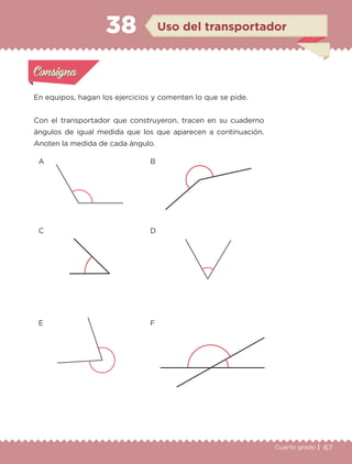 67Cuarto grado |
Actividad 1
En equipos, hagan los ejercicios y comenten lo que se pide.
Con el transportador que construyeron, tracen en su cuaderno
ángulos de igual medida que los que aparecen a continuación.
Anoten la medida de cada ángulo.
Actividad 1Actividad 1
Actividad 2Actividad 2
Actividad 3Actividad 3
Actividad 4Actividad 4
Consigna 1Consigna 1
Consigna 2Consigna 2
Consigna 3Consigna 3
Consigna 4Consigna 4
ConsignaConsigna
38
Actividad 1Actividad 1
Actividad 2Actividad 2
Actividad 3Actividad 3
Actividad 4Actividad 4
Consigna 1Consigna 1
Consigna 2Consigna 2
Consigna 3Consigna 3
Consigna 4Consigna 4
ConsignaConsigna
A
C
E
B
D
F
Uso del transportador
Libro 1.indb 67 11/09/19 11:22
 