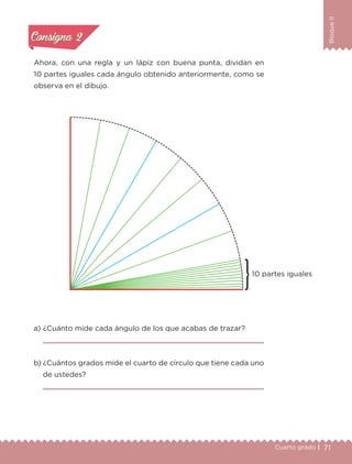 71Cuarto grado |
BloqueII
Actividad 2
Ahora, con una regla y un lápiz con buena punta, dividan en
10 partes iguales cada ángulo obtenido anteriormente, como se
observa en el dibujo.
a) ¿Cuánto mide cada ángulo de los que acabas de trazar?
b) ¿Cuántos grados mide el cuarto de círculo que tiene cada uno
de ustedes?
Actividad 1Actividad 1
Actividad 2Actividad 2
Actividad 3Actividad 3
Actividad 4Actividad 4
Consigna 1Consigna 1
Consigna 2Consigna 2
Consigna 3Consigna 3
Consigna 4Consigna 4
10 partes iguales
Libro 1.indb 71 11/09/19 11:22
 
