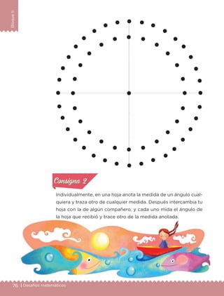 76 | Desafíos matemáticos
BloqueII
Individualmente, en una hoja anota la medida de un ángulo cual-
quiera y traza otro de cualquier medida. Después intercambia tu
hoja con la de algún compañero, y cada uno mida el ángulo de
la hoja que recibió y trace otro de la medida anotada.
Actividad 1Actividad 1
Actividad 2Actividad 2
Actividad 3Actividad 3
Actividad 4Actividad 4
Consigna 1Consigna 1
Consigna 2Consigna 2
Consigna 3Consigna 3
Consigna 4Consigna 4
ConsignaConsigna
Libro 1.indb 76 11/09/19 11:22
 