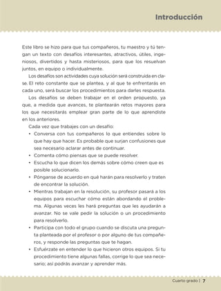 7Cuarto grado |
Introducción
Este libro se hizo para que tus compañeros, tu maestro y tú ten-
gan un texto con desafíos interesantes, atractivos, útiles, inge-
niosos, divertidos y hasta misteriosos, para que los resuelvan
juntos, en equipo o individualmente.
Los desafíos son actividades cuya solución será construida en cla-
se. El reto constante que se plantea, y al que te enfrentarás en
cada uno, será buscar los procedimientos para darles respuesta.
Los desafíos se deben trabajar en el orden propuesto, ya
que, a medida que avances, te plantearán retos mayores para
los que necesitarás emplear gran parte de lo que aprendiste
en los anteriores.
Cada vez que trabajes con un desafío:
•	 Conversa con tus compañeros lo que entiendes sobre lo
que hay que hacer. Es probable que surjan confusiones que
sea necesario aclarar antes de continuar.
•	 Comenta cómo piensas que se puede resolver.
•	 Escucha lo que dicen los demás sobre cómo creen que es 	
posible solucionarlo.
•	 Pónganse de acuerdo en qué harán para resolverlo y traten
de encontrar la solución.
•	 Mientras trabajan en la resolución, su profesor pasará a los
equipos para escuchar cómo están abordando el proble-
ma. Algunas veces les hará preguntas que les ayudarán a
avanzar. No se vale pedir la solución o un procedimiento
para resolverlo.
•	 Participa con todo el grupo cuando se discuta una pregun-
ta planteada por el profesor o por alguno de tus compañe-
ros, y responde las preguntas que te hagan.
•	 Esfuérzate en entender lo que hicieron otros equipos. Si tu
procedimiento tiene algunas fallas, corrige lo que sea nece-
sario; así podrás avanzar y aprender más.
DM-ALUMNO-4-P-001-046.indd 7 20/02/20 12:37
 