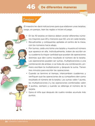 88 | Desafíos matemáticos
Actividad 1
El maestro les dará indicaciones para que elaboren unas tarjetas;
luego, en parejas, lean las reglas e inicien el juego.
• En las 16 tarjetas en blanco deben anotar diferentes núme-
ros mayores que 20 y menores que 50, uno en cada tarjeta.
• Revuélvanlas y colóquenlas apiladas al centro de la mesa,
con los números hacia abajo.
• Por turnos, cada uno toma una tarjeta y muestra el número
que aparece en ella. Individualmente, traten de escribir en
su cuaderno la mayor cantidad que puedan de operaciones
distintas que den como resultado el número de la tarjeta.
Las operaciones pueden ser sumas, multiplicaciones o una
combinación de ambas; si se trata de una combinación, pri-
mero escriban la multiplicación y después la suma. Tienen
tres minutos para escribir las operaciones.
• Cuando se termine el tiempo, intercambien cuadernos y
verifiquen que las operaciones de su compañero den como
resultado el número de la tarjeta. Las sumas valen 1 punto,
las multiplicaciones 2 y las operaciones combinadas valen
4 puntos, siempre y cuando se obtenga el número de la
tarjeta.
• Gana el niño que después de cuatro rondas acumule más
puntos.
Actividad 1Actividad 1
Actividad 2Actividad 2
Actividad 3Actividad 3
Actividad 4Actividad 4
Consigna 1Consigna 1
Consigna 2Consigna 2
Consigna 3Consigna 3
Consigna 4Consigna 4
ConsignaConsigna
46 De diferentes maneras
Actividad 1Actividad 1
Actividad 2Actividad 2
Actividad 3Actividad 3
Actividad 4Actividad 4
Consigna 1Consigna 1
Consigna 2Consigna 2
Consigna 3Consigna 3
Consigna 4Consigna 4
ConsignaConsigna
Libro 1.indb 88 11/09/19 11:22
 