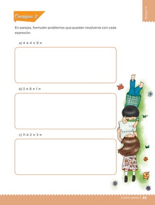 89Cuarto grado |
BloqueIII
En parejas, formulen problemas que puedan resolverse con cada
expresión.
a) 4 ؋ 4 ؉ 9 ‫؍‬
b) 3 ؋ 8 ؉ 1 ‫؍‬
c) 11 ؋ 2 ؉ 3 ‫؍‬
Actividad 1Actividad 1
Actividad 2Actividad 2
Actividad 3Actividad 3
Actividad 4Actividad 4
Consigna 1Consigna 1
Consigna 2Consigna 2
Consigna 3Consigna 3
Consigna 4Consigna 4
Libro 1.indb 89 11/09/19 11:22
 