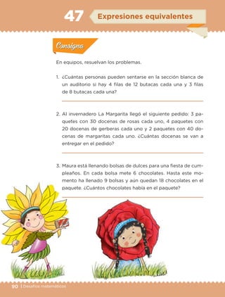90 | Desafíos matemáticos
Actividad 1
En equipos, resuelvan los problemas.
1. ¿Cuántas personas pueden sentarse en la sección blanca de
un auditorio si hay 4 filas de 12 butacas cada una y 3 filas
de 8 butacas cada una?
2. Al invernadero La Margarita llegó el siguiente pedido: 3 pa-
quetes con 30 docenas de rosas cada uno, 4 paquetes con
20 docenas de gerberas cada uno y 2 paquetes con 40 do-
cenas de margaritas cada uno. ¿Cuántas docenas se van a
entregar en el pedido?
3. Maura está llenando bolsas de dulces para una fiesta de cum-
pleaños. En cada bolsa mete 6 chocolates. Hasta este mo-
mento ha llenado 9 bolsas y aún quedan 18 chocolates en el
paquete. ¿Cuántos chocolates había en el paquete?
Actividad 1Actividad 1
Actividad 2Actividad 2
Actividad 3Actividad 3
Actividad 4Actividad 4
Consigna 1Consigna 1
Consigna 2Consigna 2
Consigna 3Consigna 3
Consigna 4Consigna 4
ConsignaConsigna
47
Actividad 1Actividad 1
Actividad 2Actividad 2
Actividad 3Actividad 3
Actividad 4Actividad 4
Consigna 1Consigna 1
Consigna 2Consigna 2
Consigna 3Consigna 3
Consigna 4Consigna 4
ConsignaConsigna
Expresiones equivalentes
Libro 1.indb 90 11/09/19 11:22
 