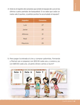 91Cuarto grado |
BloqueIII
4. Este es el registro de canastas que anotó el equipo de Luis en los
últimos cuatro partidos de basquetbol. Si se sabe que cada ca-
nasta vale 2 puntos, ¿cuántos puntos ha acumulado el equipo?
Jugador Canastas
Luis 27
Javier 25
Alfonso 21
Raúl 27
Mauricio 25
5. Para pagar la entrada al cine y comprar palomitas, Fernanda
y Marisol van a cooperar con $55.50 cada una, y Lorena y yo,
con $69.50 cada una. ¿Cuánto dinero vamos a reunir?
Libro 1.indb 91 11/09/19 11:22
 