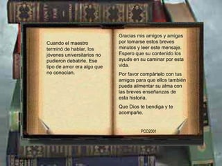 Gracias mis amigos y amigas por tomarse estos breves minutos y leer este mensaje. Espero que su contenido los ayude en su caminar por esta vida. Por favor compártelo con tus amigos para que ellos también pueda alimentar su alma con las breves enseñanzas de esta historia. Que Dios te bendiga y te acompañe. PCO2001 Cuando el maestro terminó de hablar, los jóvenes universitarios no pudieron debatirle. Ese tipo de amor era algo que no conocían. 