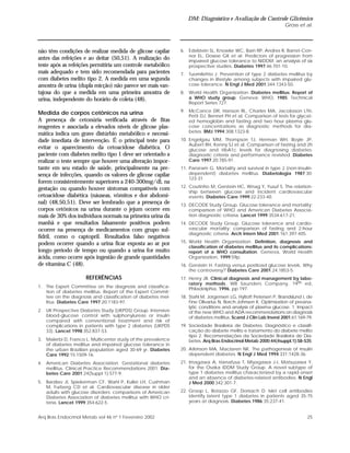 DM: Diagnóstico e Avaliação do Controle Glicêmico
Gross et al.
25Arq Bras Endocrinol Metab vol 46 nº 1 Fevereiro 2002
não têm condições de realizar medida de glicose capilar
antes das refeições e ao deitar (50,51). A realização do
teste após as refeições permitiria um controle metabólico
mais adequado e tem sido recomendada para pacientes
com diabetes melito tipo 2. A medida em uma segunda
amostra de urina (dupla micção) não parece ser mais van-
tajosa do que a medida em uma primeira amostra de
urina, independente do horário de coleta (48).
Medida de corpos cetônicos na urina
A presença de cetonúria verificada através de fitas
reagentes e associada a elevados níveis de glicose plas-
mática indica um grave distúrbio metabólico e necessi-
dade imediata de intervenção. É o principal teste para
evitar o aparecimento da cetoacidose diabética. O
paciente com diabetes melito tipo 1 deve ser orientado a
realizar o teste sempre que houver uma alteração impor-
tante em seu estado de saúde, principalmente na pre-
sença de infecções, quando os valores de glicose capilar
forem consistentemente superiores a 240-300mg/dl, na
gestação ou quando houver sintomas compatíveis com
cetoacidose diabética (náuseas, vômitos e dor abdomi-
nal) (48,50,51). Deve ser lembrado que a presença de
corpos cetônicos na urina durante o jejum ocorre em
mais de 30% dos indivíduos normais na primeira urina da
manhã e que resultados falsamente positivos podem
ocorrer na presença de medicamentos com grupo sul-
fidril, como o captopril. Resultados falso negativos
podem ocorrer quando a urina ficar exposta ao ar por
longo período de tempo ou quando a urina for muito
ácida, como ocorre após ingestão de grande quantidades
de vitamina C (48).
REFERÊNCIAS
1. The Expert Committee on the diagnosis and classifica-
tion of diabetes mellitus. Report of the Expert Commit-
tee on the diagnosis and classification of diabetes mel-
litus. Diabetes Care 1997;20:1183-97.
2. UK Prospective Diabetes Study (UKPDS) Group. Intensive
blood-glucose control with sulphonylureas or insulin
compared with conventional treatment and risk of
complications in patients with type 2 diabetes (UKPDS
33). Lancet 1998;352:837-53.
3. Malerbi D, Franco L. Multicenter study of the prevalence
of diabetes mellitus and impaired glucose tolerance in
the urban Brazilian population aged 30-69 yr. Diabetes
Care 1992;15:1509-16.
4. American Diabetes Association. Gestational diabetes
mellitus. Clinical Practice Recommendations 2001. Dia-
betes Care 2001;24(Suppl 1):S77-9.
5. Barzilav JI, Spiekerman CF, Wahl P, Kuller LH, Cushman
M, Furberg CD et al. Cardiovascular disease in older
adults with glucose disorders: comparisons of American
Diabetes Association of diabetes mellitus with WHO cri-
teria. Lancet 1999;354:622-5.
6. Edelstein SL, Knowler WC, Bain RP, Andres R, Barret-Con-
nor EL, Dowse GK et al. Predictors of progression from
impaired glucose tolerance to NIDDM: an analysis of six
prospective studies. Diabetes 1997;46:701-10.
7. Tuomilehto J. Prevention of type 2 diabetes mellitus by
changes in lifestyle among subjects with impaired glu-
cose tolerance. N Engl J Med 2001;344:1343-50.
8. World Health Organization. Diabetes mellitus: Report of
a WHO study group. Geneva: WHO, 1985. Technical
Report Series 727.
9. McCance DR, Hanson RL, Charles MA, Jacobsson LTH,
Petit DJ, Bennet PH et al. Comparison of tests for glycat-
ed hemoglobin and fasting and two hour plasma glu-
cose concentrations as diagnostic methods for dia-
betes. BMJ 1994;308:1323-8.
10. Engelgau MM, Thompson TJ, Herman WH, Boyle JP,
Aubert RH, Kenny SJ et al. Comparison of fasting and 2h
glucose and HbA1c levels for diagnosing diabetes:
diagnostic criteria and performance revisited. Diabetes
Care 1997;20:785-91.
11. Panzram G. Mortality and survival in type 2 (non-insulin-
dependent) diabetes mellitus. Diabetologia 1987;30:
123-31.
12. Coutinho M, Gerstein HC, Wnag Y, Yusuf S. The relation-
ship between glucose and incident cardiovascular
events. Diabetes Care 1999;22:233-40.
13. DECODE Study Group. Glucose tolerance and mortality:
comparison of WHO and American Diabetes Associa-
tion diagnostic criteria. Lancet 1999;3534:617-21.
14. DECODE Study Group. Glucose tolerance and cardio-
vascular mortality: comparison of fasting and 2-hour
diagnostic criteria. Arch Intern Med 2001;161:397-405.
15. World Health Organization. Definition, diagnosis and
classification of diabetes mellitus and its complications:
report of a WHO consultation. Geneva, World Health
Organization, 1999;59p.
16. Gerstein H. Fasting versus postload glucose levels. Why
the controversy? Diabetes Care 2001;24:1853-5.
17. Henry JB. Clinical diagnosis and management by labo-
ratory methods. WB Saunders Company, 19th ed,
Philadelphia, 1996, pp 197.
18. Stahl M, Jorgensen LG, Hyltoft Petersen P, Brandslund I, de
Fine Olivarius N, Borch-Johnsen K. Optimization of preana-
lytic conditions and analysis of plasma glucose. 1. Impact
of the new WHO and ADA recommendations on diagnosis
of diabetes mellitus. Scand J Clin Lab Invest 2001;61:169-79.
19. Sociedade Brasileira de Diabetes. Diagnóstico e classifi-
cação do diabete melito e tratamento do diabete melito
tipo 2. Recomendações da Sociedade Brasileira de Dia-
betes. Arq Bras Endocrinol Metab 2000;44(4suppl.1):S8-S35.
20. Atkinson MA, Maclaren NK. The pathogenesis of insulin
dependent diabetes. N Engl J Med 1994;331:1428-36.
21. Imagawa A, Hanafusa T, Miyagawa J-I, Matsuzawa Y,
for the Osaka IDDM Study Group. A novel subtype of
type 1 diabetes mellitus characterized by a rapid onset
and an absence of diabetes-related antibodies. N Engl
J Med 2000;342:301-7.
22. Groop L, Botazzo GF, Doniach D. Islet cell antibodies
identify latent type 1 diabetes in patients aged 35-75
years at diagnosis. Diabetes 1986;35:237-41.
 